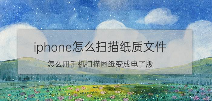 iphone怎么扫描纸质文件 怎么用手机扫描图纸变成电子版？